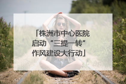株洲市中心医院启动“三提一转”作风建设大行动