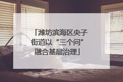 潍坊滨海区央子街道以“三个问”融合基层治理