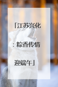江苏兴化：粽香传情迎端午