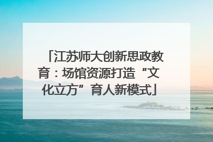 江苏师大创新思政教育：场馆资源打造“文化立方”育人新模式