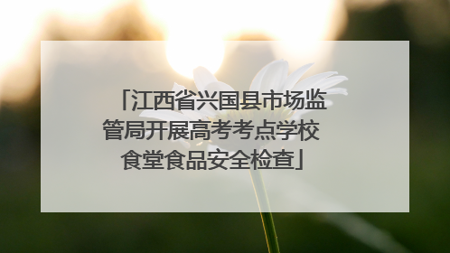 江西省兴国县市场监管局开展高考考点学校食堂食品安全检查