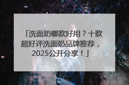 洗面奶哪款好用？十款超好评洗面奶品牌推荐，2025公开分享！