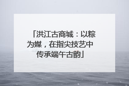 洪江古商城：以粽为媒，在指尖技艺中传承端午古韵