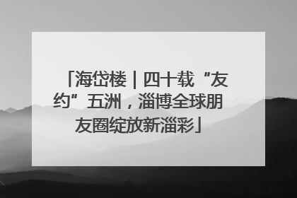 海岱楼｜四十载“友约”五洲，淄博全球朋友圈绽放新淄彩
