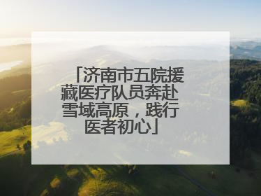 济南市五院援藏医疗队员奔赴雪域高原，践行医者初心