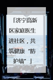 济宁高新区家庭医生进社区，共筑健康“防护墙”