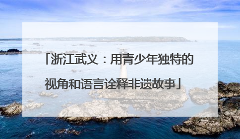 浙江武义：用青少年独特的视角和语言诠释非遗故事