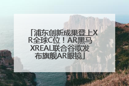 浦东创新成果登上XR全球C位！AR黑马XREAL联合谷歌发布旗舰AR眼镜