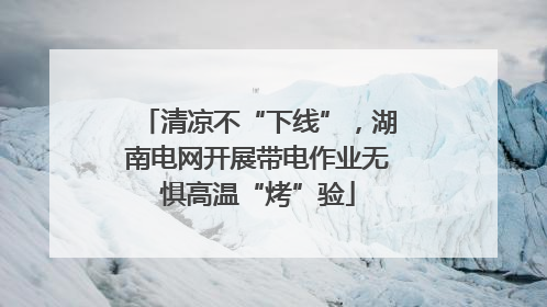清凉不“下线”，湖南电网开展带电作业无惧高温“烤”验