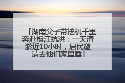 湖南父子带挖机千里奔赴榕江抗洪：一天清淤近10小时，居民邀请去他们家里睡