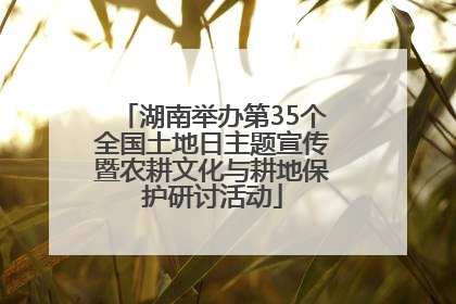 湖南举办第35个全国土地日主题宣传暨农耕文化与耕地保护研讨活动