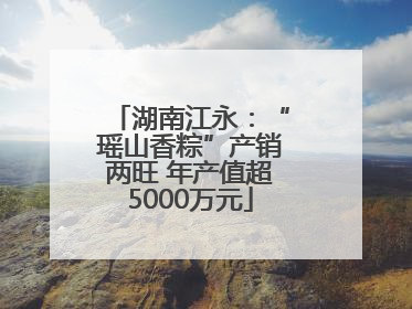 湖南江永：“瑶山香粽”产销两旺 年产值超5000万元