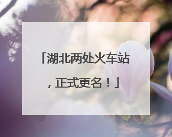 湖北两处火车站，正式更名！