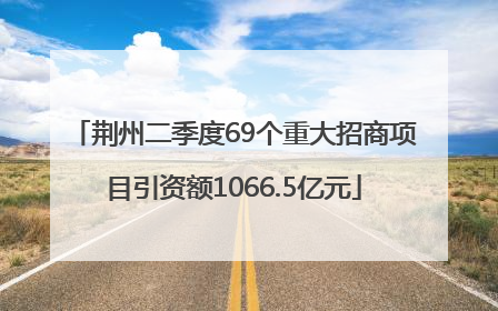 荆州二季度69个重大招商项目引资额1066.5亿元
