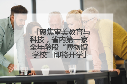 聚焦审美教育与科技，省内第一家全年龄段“博物馆学校”即将开学