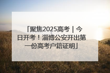 聚焦2025高考｜今日开考！淄博公安开出第一份高考户籍证明