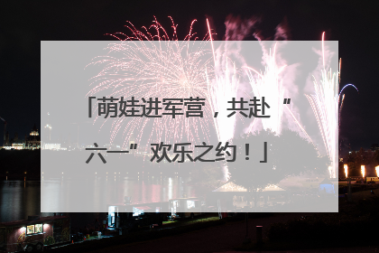 萌娃进军营，共赴“六一”欢乐之约！