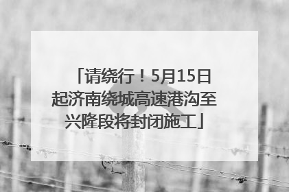 请绕行！5月15日起济南绕城高速港沟至兴隆段将封闭施工