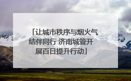 让城市秩序与烟火气结伴同行 济南城管开展百日提升行动