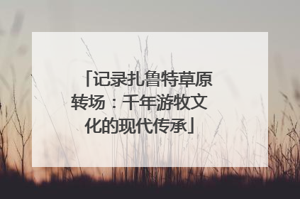 记录扎鲁特草原转场：千年游牧文化的现代传承