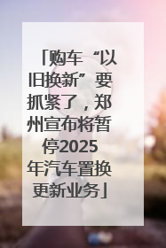 购车“以旧换新”要抓紧了，郑州宣布将暂停2025年汽车置换更新业务
