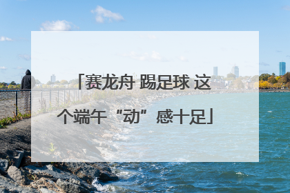 赛龙舟 踢足球 这个端午“动”感十足