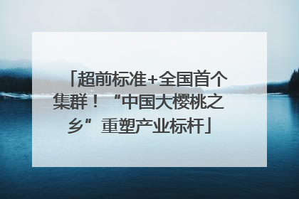 超前标准+全国首个集群！“中国大樱桃之乡”重塑产业标杆