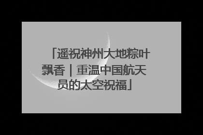 遥祝神州大地粽叶飘香｜重温中国航天员的太空祝福