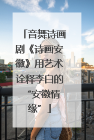 音舞诗画剧《诗画安徽》用艺术诠释李白的 “安徽情缘”