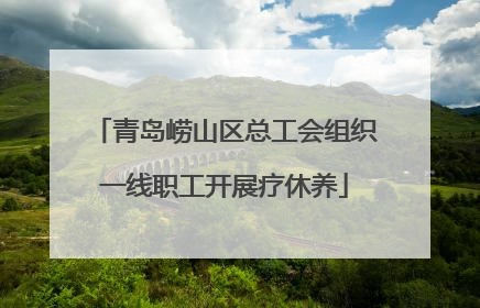 青岛崂山区总工会组织一线职工开展疗休养