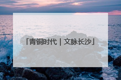 青铜时代｜文脉长沙
