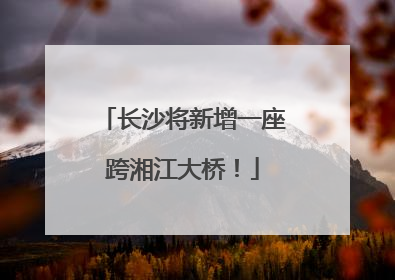 长沙将新增一座跨湘江大桥！