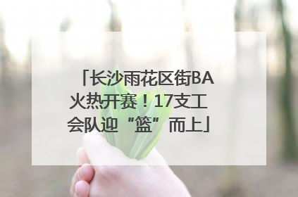 长沙雨花区街BA火热开赛！17支工会队迎“篮”而上