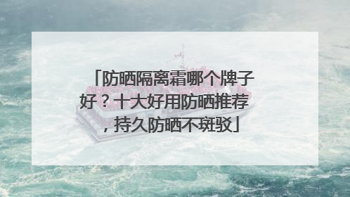 防晒隔离霜哪个牌子好？十大好用防晒推荐，持久防晒不斑驳