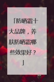 防晒霜十大品牌，养肤防晒霜哪些效果好？