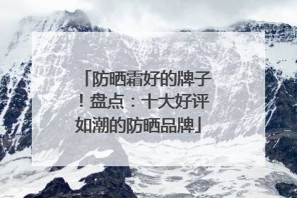 防晒霜好的牌子！盘点：十大好评如潮的防晒品牌
