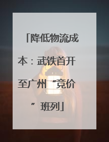 降低物流成本：武铁首开至广州“竞价”班列