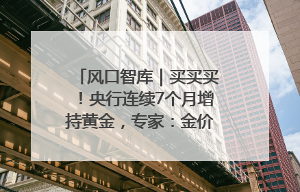 风口智库｜买买买！央行连续7个月增持黄金，专家：金价或仍易涨难跌