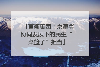 首衡集团：京津冀协同发展下的民生“菜篮子”担当
