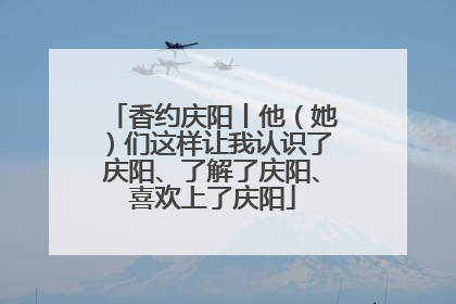 香约庆阳丨他（她）们这样让我认识了庆阳、了解了庆阳、喜欢上了庆阳