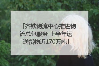 齐铁物流中心推进物流总包服务 上半年运送货物近170万吨