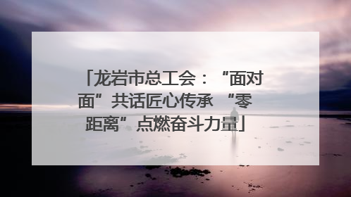 龙岩市总工会：“面对面”共话匠心传承 “零距离”点燃奋斗力量
