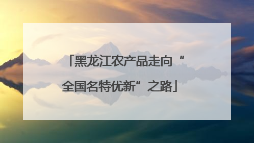 黑龙江农产品走向“全国名特优新”之路