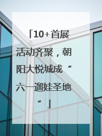 10+首展活动齐聚，朝阳大悦城成“六一遛娃圣地”