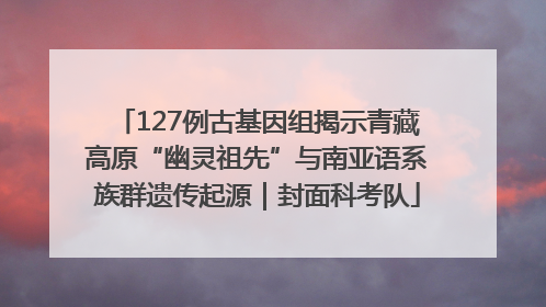 127例古基因组揭示青藏高原“幽灵祖先”与南亚语系族群遗传起源｜封面科考队