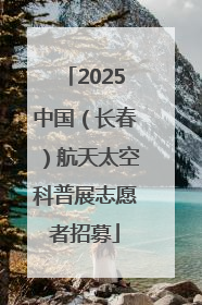 2025中国（长春）航天太空科普展志愿者招募