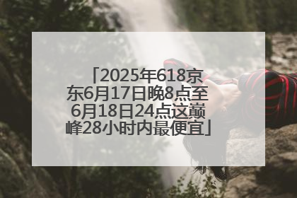 2025年618京东6月17日晚8点至6月18日24点这巅峰28小时内最便宜