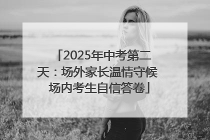 2025年中考第二天：场外家长温情守候 场内考生自信答卷