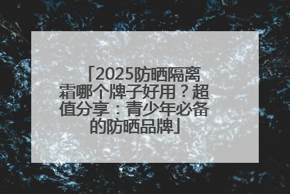 2025防晒隔离霜哪个牌子好用？超值分享：青少年必备的防晒品牌