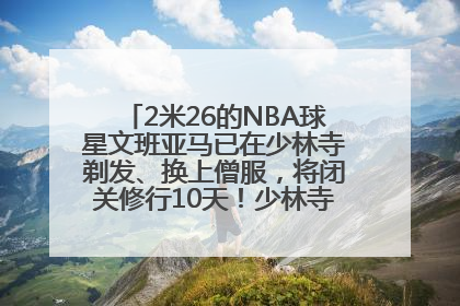 2米26的NBA球星文班亚马已在少林寺剃发、换上僧服，将闭关修行10天！少林寺回应：人在寺里